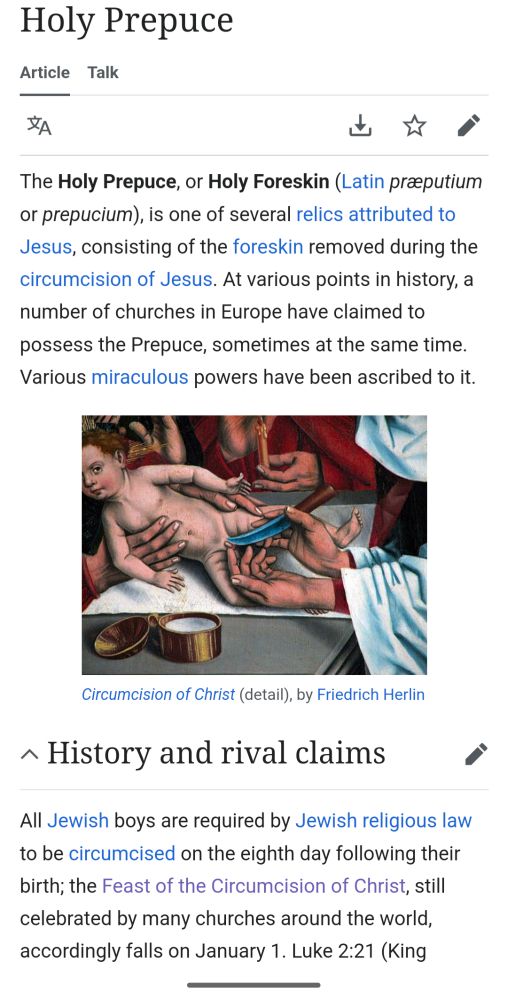 Screenshot of Wikipedia entry for Holy Prepuce. First paragraph: "The Holy Prepuce, or Holy Foreskin (Latin præputium or prepucium), is one of several relics attributed to Jesus, consisting of the foreskin removed during the circumcision of Jesus. At various points in history, a number of churches in Europe have claimed to possess the Prepuce, sometimes at the same time. Various miraculous powers have been ascribed to it." Following is a painting from the 15th century Circumcision of Christ by Friedrich Herlin. It depicts the act of circumcision of baby Jesus, who seems quite conflicted about the whole thing. The following section is History and rival claims. "All Jewish boys are required by Jewish religious law to be circumcised on the eighth day following their birth; the Feast of the Circumcision of Christ, still celebrated by many churches around the world, accordingly falls on January 1. Luke 2:21"