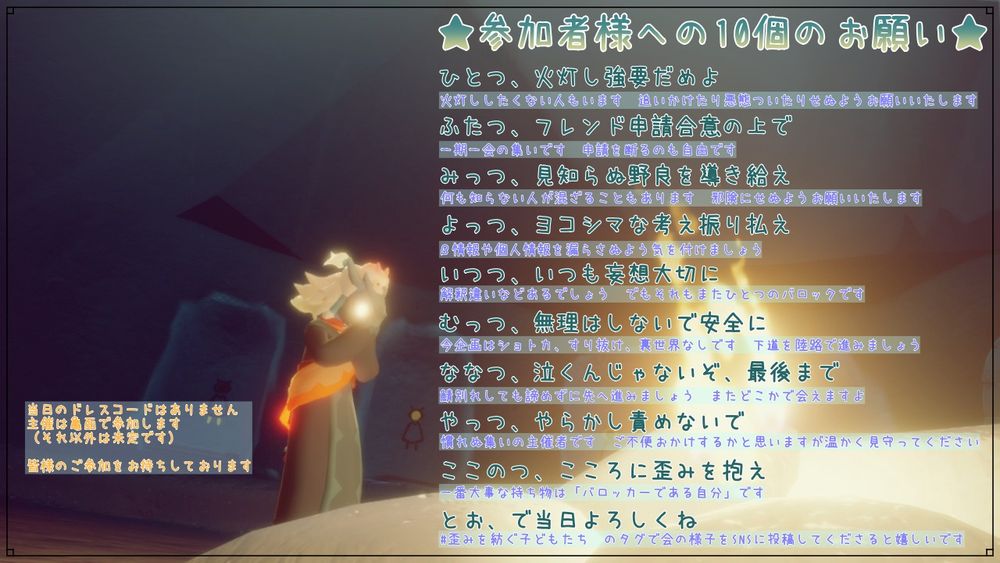 参加者様への10個のお願い
ひとつ、火灯し強要だめよ
ふたつ、フレンド申請合意の上で
みっつ、見知らぬ野良を導き給え
よっつ、ヨコシマな考え振り払え
いつつ、いつも妄想大切に
むっつ、無理をしないで安全に
ななつ、泣くんじゃないぞ、最後まで
やっつ、やらかし責めないで
ここのつ、こころに歪みを抱え
とお、で当日よろしくね