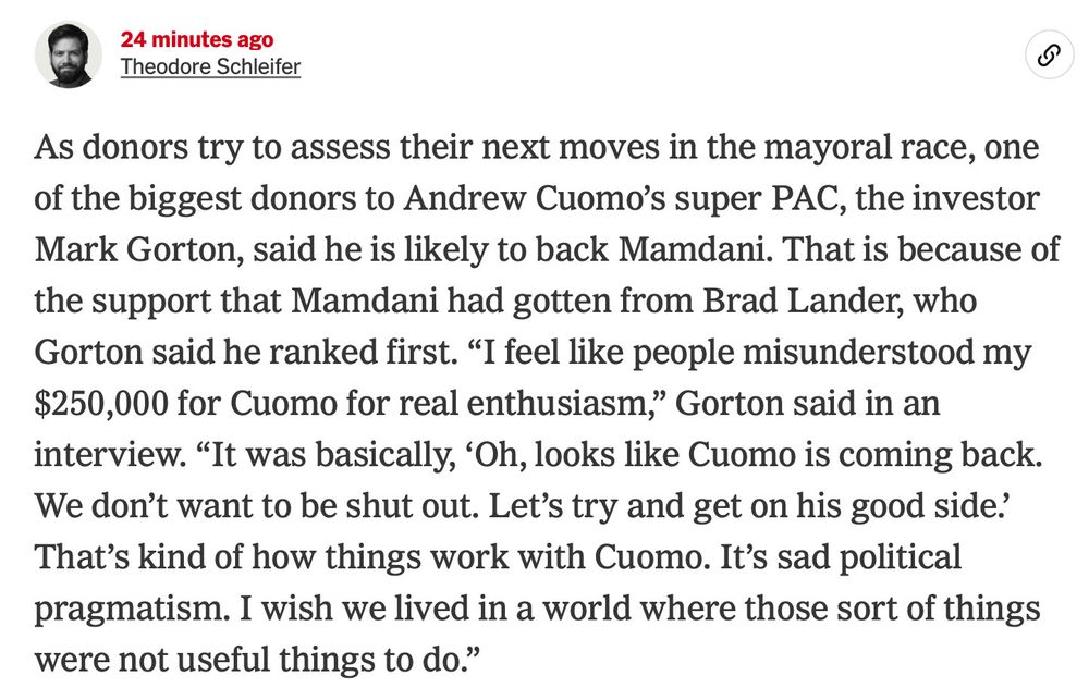 Screenshot of a New York Times post: "As donors try to assess their next moves in the mayoral race, one of the biggest donors to Andrew Cuomo’s super PAC, the investor Mark Gorton, said he is likely to back Mamdani. That is because of the support that Mamdani had gotten from Brad Lander, who Gorton said he ranked first. “I feel like people misunderstood my $250,000 for Cuomo for real enthusiasm,” Gorton said in an interview. “It was basically, ‘Oh, looks like Cuomo is coming back. We don’t want to be shut out. Let’s try and get on his good side.’ That’s kind of how things work with Cuomo. It’s sad political pragmatism. I wish we lived in a world where those sort of things were not useful things to do.”