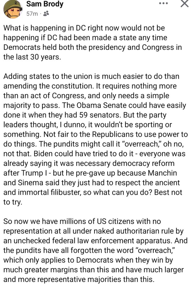 screenshot of a Facebook post by Sam Brody:

"What is happening in DC right now would not be happening if DC had been made a state any time Democrats held both the presidency and Congress in the last 30 years.

Adding states to the union is much easier to do than amending the constitution. It requires nothing more than an act of Congress, and only needs a simple majority to pass. The Obama Senate could have easily done it when they had 59 senators. But the party leaders thought, I dunno, it wouldn’t be sporting or something. Not fair to the Republicans to use power to do things. The pundits might call it “overreach,” oh no, not that. Biden could have tried to do it - everyone was already saying it was necessary democracy reform after Trump I - but he pre-gave up because Manchin and Sinema said they just had to respect the ancient and immortal filibuster, so what can you do? Best not to try. 

So now we have millions of US citizens with no representation at all under naked authoritarian rule by an unchecked federal law enforcement apparatus. And the pundits have all forgotten the word “overreach,” which only applies to Democrats when they win by much greater margins than this and have much larger and more representative majorities than this."