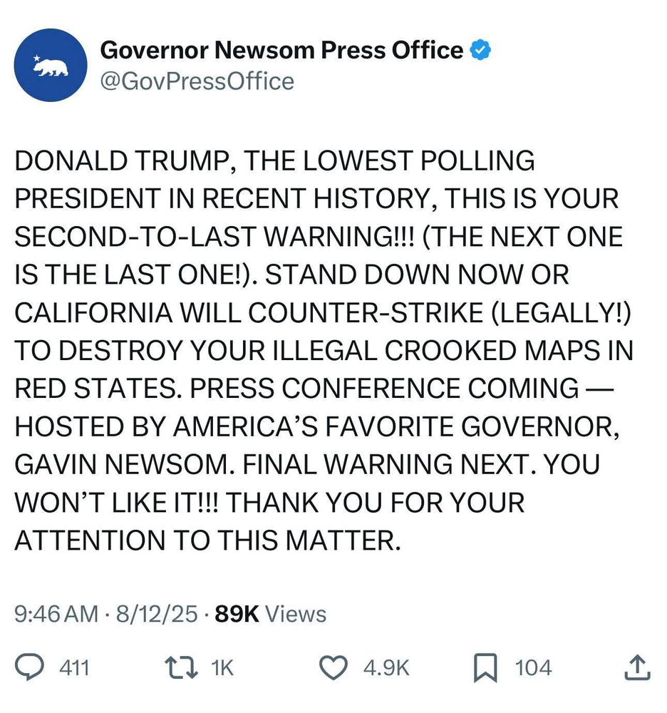 screenshot of a tweet from "Governor Needing Press Office", text saying:

"DONALD TRUMP, THE LOWEST POLLING PRESIDENT IN RECENT HISTORY, THIS IS YOUR SECOND-TO-LAST WARNING!!! (THE NEXT ONE IS THE LAST ONE!). STAND DOWN NOW OR CALIFORNIA WILL COUNTER-STRIKE (LEGALLY!) TO DESTROY YOUR ILLEGAL CROOKED MAPS IN RED STATES. PRESS CONFERENCE COMING — HOSTED BY AMERICA’S FAVORITE GOVERNOR, GAVIN NEWSOM. FINAL WARNING NEXT. YOU WON’T LIKE IT!!! THANK YOU FOR YOUR ATTENTION TO THIS MATTER."