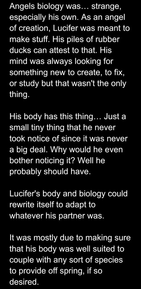 Angels biology was… strange, especially his own. As an angel of creation, Lucifer was meant to make stuff. His piles of rubber ducks can attest to that. His mind was always looking for something new to create, to fix, or study but that wasn't the only thing. 

His body has this thing… Just a small tiny thing that he never took notice of since it was never a big deal. Why would he even bother noticing it? Well he probably should have. 

Lucifer's body and biology could rewrite itself to adapt to whatever his partner was. 

It was mostly due to making sure that his body was well suited to couple with any sort of species to provide off spring, if so desired. 
