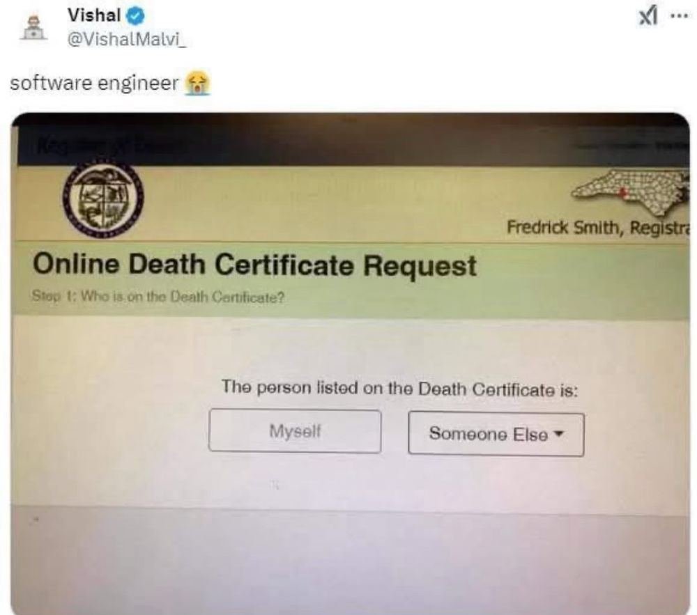 A post by Vishal
@VishalMalvi_, who commented:
“software engineer :cry emoji:”

Screenshot of an online form:

Top right is a map of North Carolina with Mecklenberg County highlighted in red, with “Fredrick Smith, Registrar” underneath.

Form has two button choices and reads: 

Online Death Certificate Request

Step 1: Who is on the Death Certificate?

The person listed on the Death Certificate is:

(button) Myself

(button) Someone Else (with dropdown menu arrow)