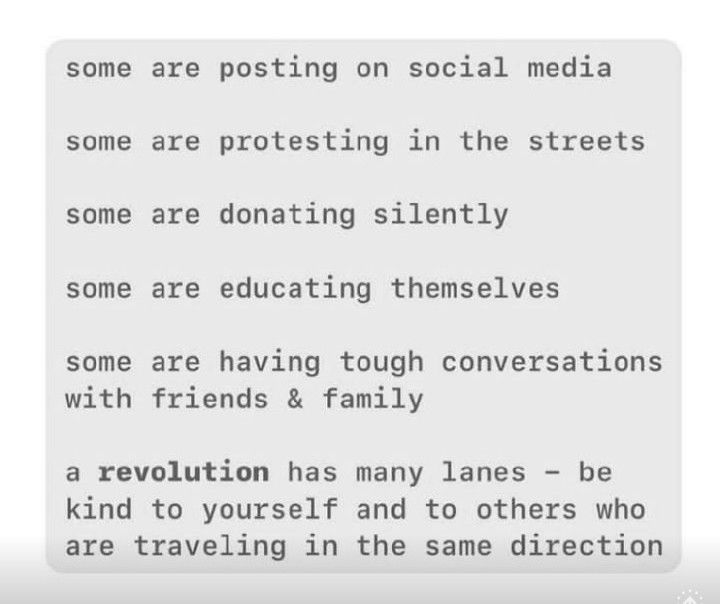 some are posting on social media

some are protesting in the streets

some are donating silently

some are educating themselves

some are having tough conversations with friends & family

a revolution has many lanes -  be kind to yourself and to others who are traveling in the same direction