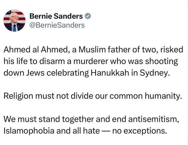 Bernie Sanders

@Bernie Sanders

Ahmed al Ahmed, a Muslim father of two, risked his life to disarm a murderer who was shooting down Jews celebrating Hanukkah in Sydney.

Religion must not divide our common humanity.

We must stand together and end antisemitism, Islamophobia and all hate - no exceptions.