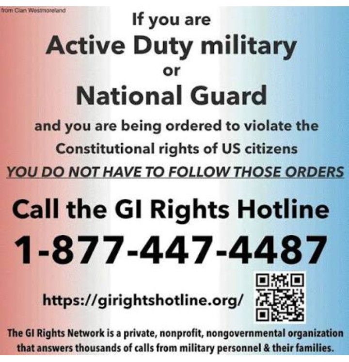 from Clan Westmoreland

If you are Active Duty military or National Guard and you are being ordered to violate the Constitutional rights of US citizens

YOU DO NOT HAVE TO FOLLOW THOSE ORDERS

Call the GI Rights Hotline

1-877-447-4487

https://girightshotline.org/

The GI Rights Network is a private, nonprofit, nongovernmental organization that answers thousands of calls from military personnel & their families.