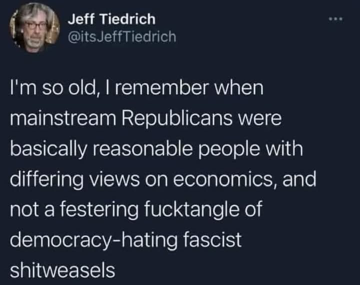 Jeff Tiedrich

@itsJeffTiedrich

...

I'm so old, I remember when mainstream Republicans were basically reasonable people with differing views on economics, and not a festering fucktangle of democracy-hating fascist

shitweasels