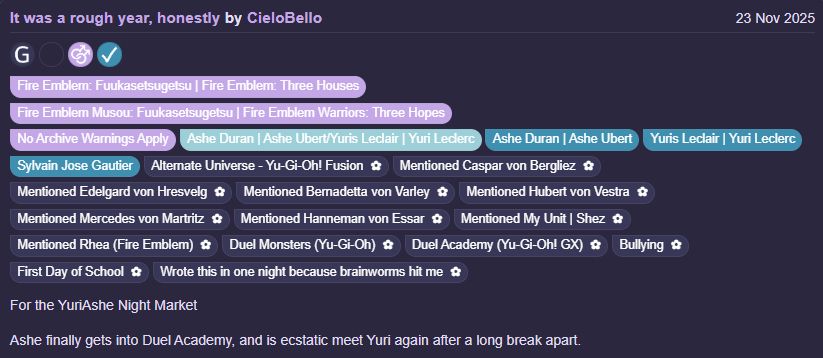 It was a rough year, honestly by CieloBello

Fandoms:Fire Emblem: Fuukasetsugetsu | Fire Emblem: Three Houses, Fire Emblem Musou: Fuukasetsugetsu | Fire Emblem Warriors: Three Hopes  

General Audiences

No Archive Warnings Apply

M/M

Complete Work

23 Nov 2025

Tags
No Archive Warnings Apply Ashe Duran | Ashe Ubert/Yuris Leclair | Yuri Leclerc Ashe Duran | Ashe Ubert Yuris Leclair | Yuri Leclerc Sylvain Jose Gautier Alternate Universe - Yu-Gi-Oh! Fusion Mentioned Caspar von Bergliez Mentioned Edelgard von Hresvelg Mentioned Bernadetta von Varley Mentioned Hubert von Vestra Mentioned Mercedes von Martritz Mentioned Hanneman von Essar Mentioned My Unit | Shez Mentioned Rhea (Fire Emblem) Duel Monsters (Yu-Gi-Oh) Duel Academy (Yu-Gi-Oh! GX )Bullying First Day of School Wrote this in one night because brainworms hit me

Summary
For the YuriAshe Night Market

Ashe finally gets into Duel Academy, and is ecstatic meet Yuri again after a long break apart.