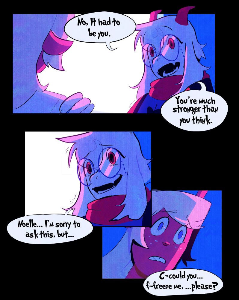 In the top panel, it shows Ralsei touching Noelle's shoulders, and told her "No, It had to be you." "You're much stronger than you think."
In the middle panel, it shows Ralsei panicking and asking her "Noelle... I'm sorry to ask this... But..."
In the bottom panel, it shows Ralsei asking her "C-could you f-freeze me... please?"