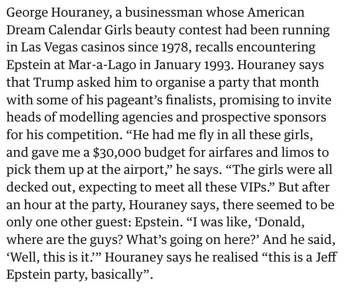 "George Houraney, a businessman whose American Dream Calendar Girls beauty contest had been running in Las Vegas casinos since 1978, recalls encountering Epstein at Mar-a-Lago in January 1993. Houraney says that Trump asked him to organise a party that month with some of his pageant’s finalists, promising to invite heads of modelling agencies and prospective sponsors for his competition. “He had me fly in all these girls, and gave me a $30,000 budget for airfares and limos to pick them up at the airport,” he says. “The girls were all decked out, expecting to meet all these VIPs.” But after an hour at the party, Houraney says, there seemed to be only one other guest: Epstein. “I was like, ‘Donald, where are the guys? What’s going on here?’ And he said, ‘Well, this is it.’” Houraney says he realised “this is a Jeff Epstein party, basically”."