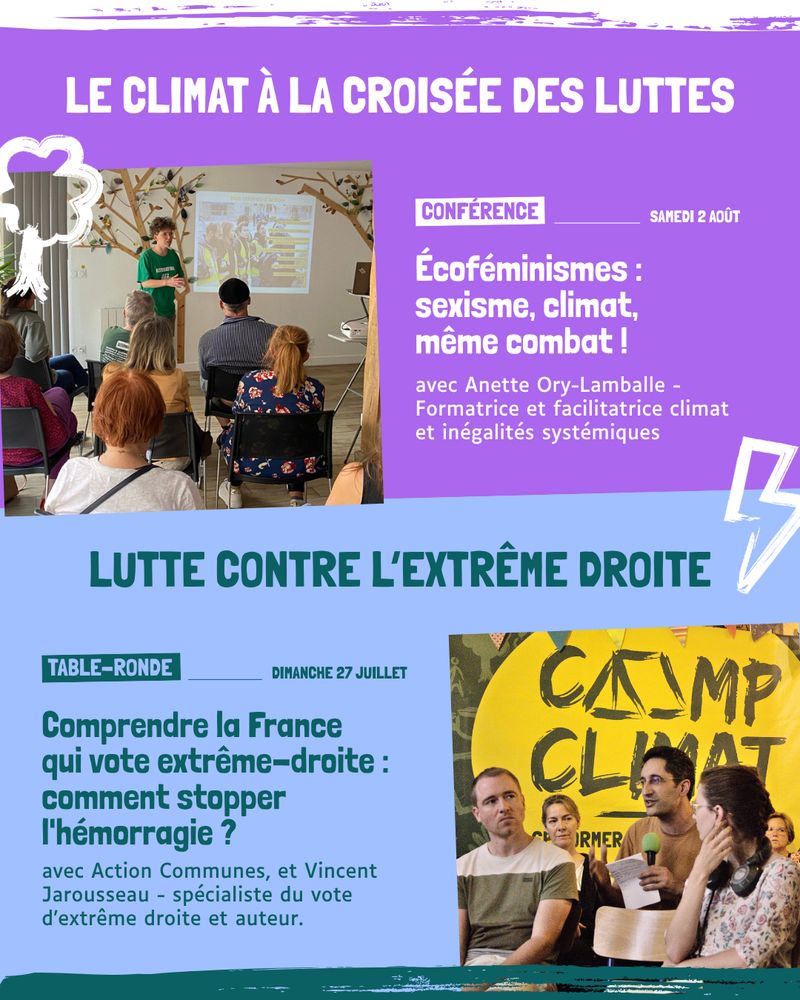 LE CLIMAT À LA CROISÉE DES LUTTES



Écoféminismes : 

sexisme, climat, 

même combat ! - Samedi 2 août avec Anette Ory-Lamballe - Formatrice et facilitatrice climat et inégalités systémiques



LUTTE CONTRE L’EXTRÊME DROITE



Comprendre la France 

qui vote extrême-droite : comment stopper l'hémorragie ? - Dimanche 27 Juillet avec Action Commune et Vicent Jarousseau - spécialiste du vote d'extrème droite et auteur