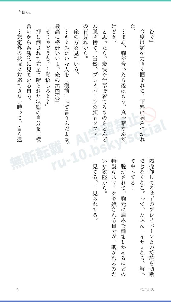 「むぐ」
　今度は顎を力強く掴まれて、下唇に噛みつかれた。
　…まあ、胸が合ったら後はもう、真っ暗なんだけどさ。
　と思ったら、豪快な仕草で着てるものをどんどん脱ぎ捨て、当然、ブレイバーンの顔もソファーの背凭れから。
　俺の方を見ている。
「…キミみたいな人を〝漢前〟って言うんだよな。最高に格好いいよ、俺のHERO」
「そりゃどうも。…覚悟しろよ？」
　押し倒されて完全に跨られた状態の自分を、横合いから客観的に見ている自分。
　…想定外の状況に対応できない時って、自ら遠隔操作してるはずのブレイバーンとの接続を切断できなくなる。って、たぶん、イサミなら、解ってやってる…
　脱がされて、胸元に痛みで顔をしかめるほどの特製キスマークを残される自分が、覗かれるみたいな狭隘から。
　見てる、…見られてる。
