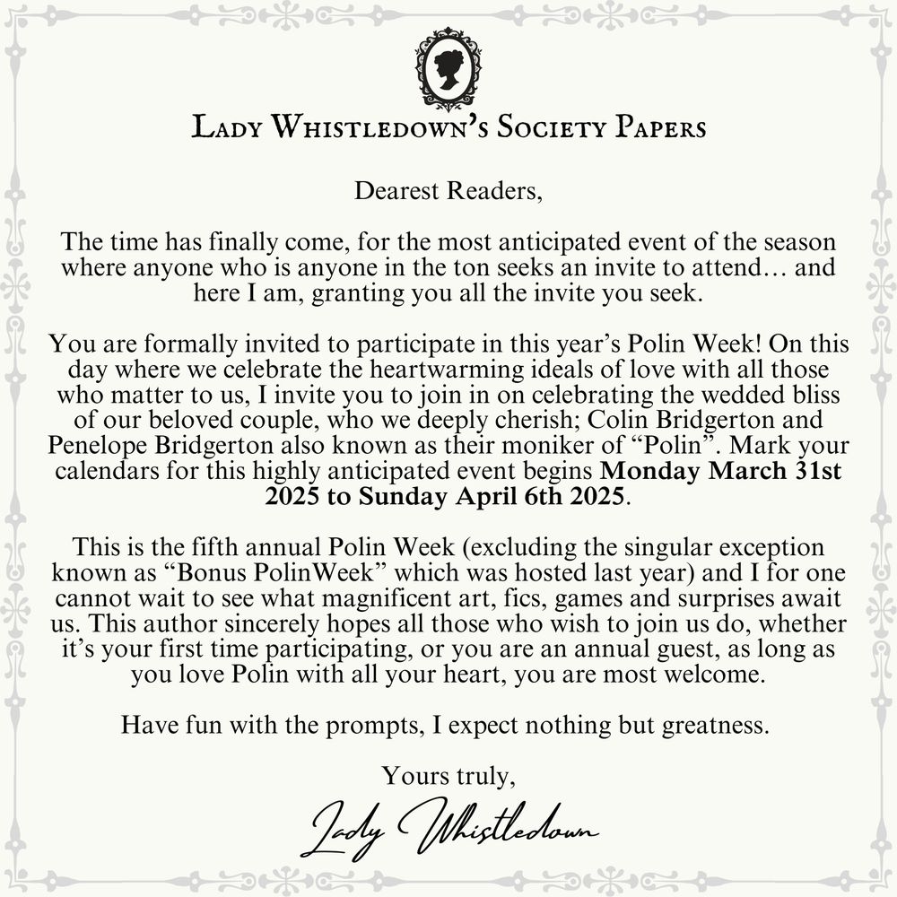Dearest Readers,

The time has finally come, for the most anticipated event of the season where anyone who is anyone in the ton seeks an invite to attend… and here I am, granting you all the invite you seek.

You are formally invited to participate in this year’s Polin Week! On this day where we celebrate the heartwarming ideals of love with all those who matter to us, I invite you to join in on celebrating the wedded bliss of our beloved couple, who we deeply cherish; Colin Bridgerton and Penelope Bridgerton also known as their moniker of “Polin”. Mark your calendars for this highly anticipated event begins Monday March 31st 2025 to Sunday April 6th 2025.

This is the fifth annual Polin Week (excluding the singular exception known as “Bonus PolinWeek” which was hosted last year) and I for one cannot wait to see what magnificent art, fics, games and surprises await us. This author sincerely hopes all those who wish to join us do, whether it’s your first time participating, or you are an annual guest, as long as you love Polin with all your heart, you are most welcome.

Have fun with the prompts, I expect nothing but greatness. 

Yours Truly,
Lady Whistledown