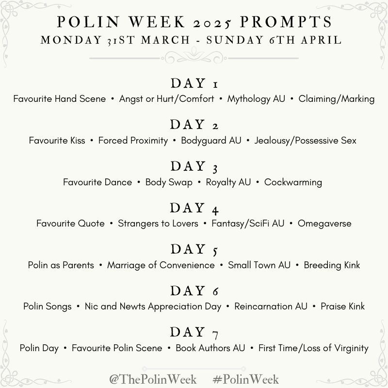 PolinWeek 2025 Prompts 
Monday 31st March - Sunday 6th April

DAY 1- Monday : Favorite hand scene, angst or hurt/ comfort, mythology AU, claiming/marking 

DAY 2- Tuesday : Favorite Kiss, forced proximity, bodyguard, jealousy /possessive sex 

DAY 3- Wednesday : Favorite Dance, body swap, royalty AU, cockwarming 

DAY 4- Thursday : Favorite Quote, strangers to lovers, fantasy/Sci Fi AU, omegaverse 

DAY 5- Friday: Polin as Parents • Marriage of Convenience - small town AU - Breeding Kink 

DAY 6- Saturday: Polin Songs, N&N Appreciation Day, Reincarnation AU, Praise Kink

DAY 7- Sunday:  Polin Day, Fave Polin Scene, Book Authors AU, First Time/Loss of Virginity