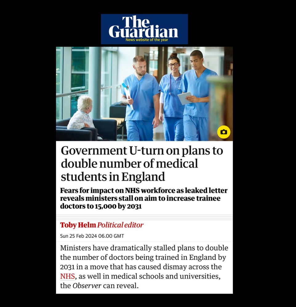 The Observer.

Government U-turn on plans to double number of medical students in England

Fears for impact on NHS workforce as leaked letter reveals ministers stall on aim to increase trainee doctors to 15,000 by 2031

Toby Helm Political editor
Sun 25 Feb 2024 06.00 GMT

Ministers have dramatically stalled plans to double the number of doctors being trained in England by 2031 in a move that has caused dismay across the NHS, as well in medical schools and universities, the Observer can reveal.