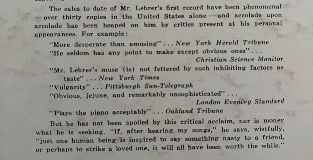 The sales to date of Mr. Lehrer's first record have been phenomenal
—over thirty copies in the United States alone—and accolade upon accolade has been heaped on him by critics present at his personal appearances. For example:
"More desperate than amusing" ... New York Herald Tribune.
"He seldom has any point to make except obvious ones" …
Christian Science Monitor.
"Mr. Lehrer's muse (is) not fettered by such inhibiting factors as
taste"
... New York Times.
"Vulgarity"
... Pittsburgh Sun-Telegraph.
"Obvious, jejune, and remarkably unsophisticated" …
London Evening Standard.
"Plays the piano acceptably"
... Oakland Tribune.
But he has not been spoiled by this critical acclaim, nor is money what he is seeking. "If, after hearing my songs," he says, wistfully, “just one human being is inspired to say something nasty to a friend, or perhaps to strike a loved one, it will all have been worth the while."