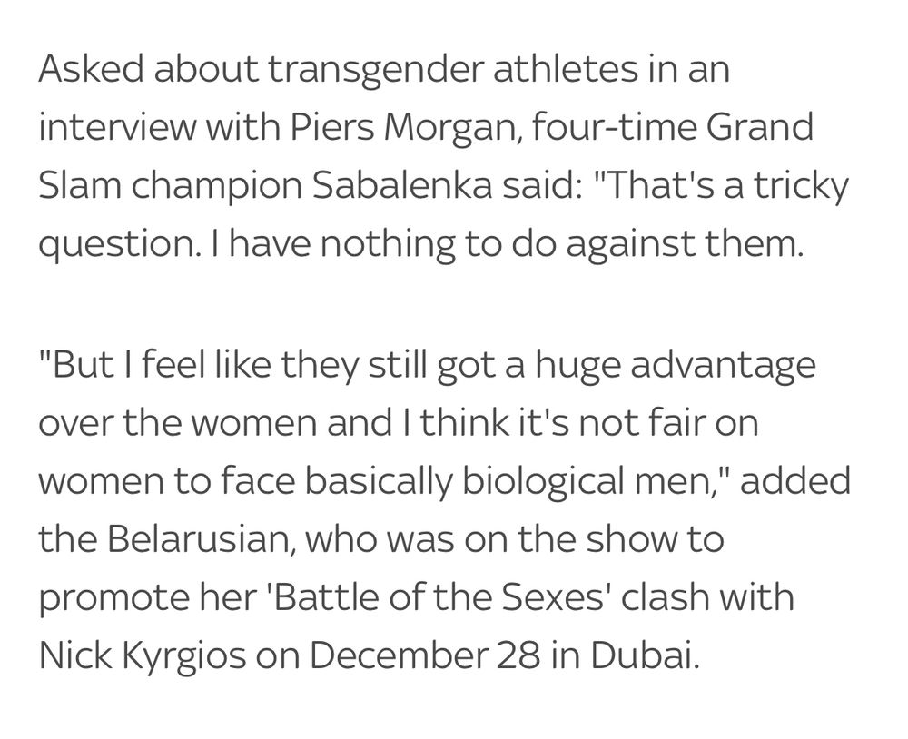 Asked about transgender athletes in an interview with Piers Morgan, four-time Grand Slam champion Sabalenka said: "That's a tricky question. I have nothing to do against them.
"But I feel like they still got a huge advantage over the women and I think it's not fair on women to face basically biological men," added the Belarusian, who was on the show to promote her 'Battle of the Sexes' clash with Nick Kyrgios on December 28 in Dubai.