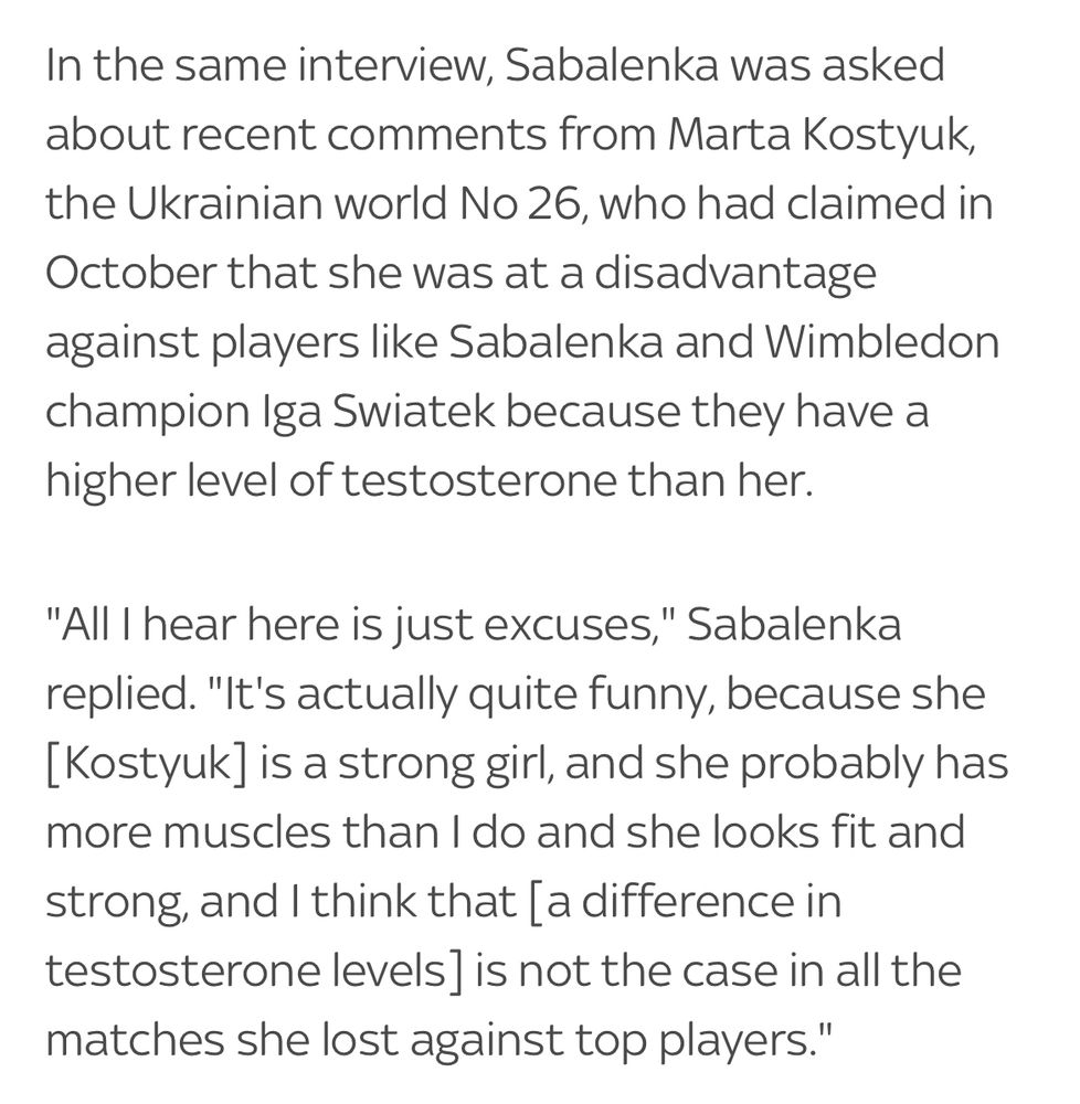 In the same interview, Sabalenka was asked about recent comments from Marta Kostyuk, the Ukrainian world No 26, who had claimed in October that she was at a disadvantage against players like Sabalenka and Wimbledon champion Iga Swiatek because they have a higher level of testosterone than her.
"All I hear here is just excuses," Sabalenka replied. "It's actually quite funny, because she [Kostyuk] is a strong girl, and she probably has more muscles than I do and she looks fit and
strong, and I think that [a difference in testosterone levels is not the case in all the matches she lost against top players."