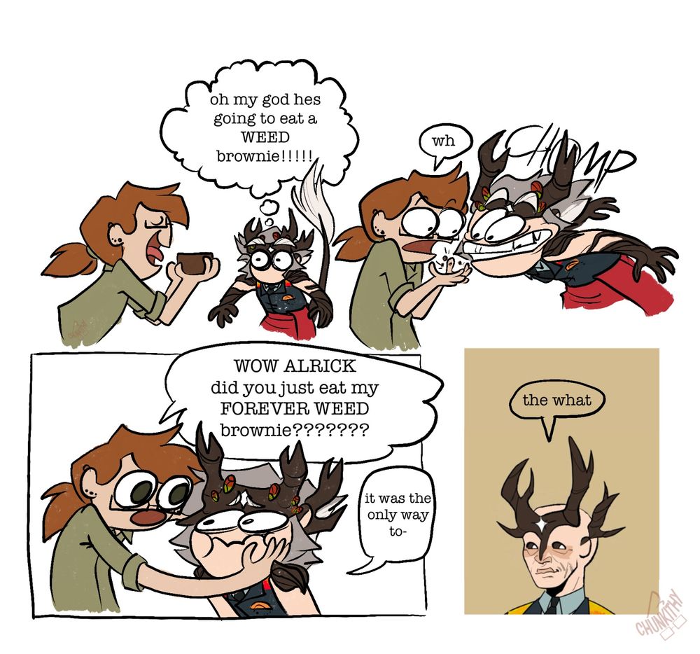 A four panel comic featuring two characters: Alrick and Chunkithy’s persona. In panel one Chunkithy is about to eat a brownie, and Alrick is thinking “oh my god he’s going to eat a WEED brownie.” In panel two Alrick eats the brownie in a single bite. In panel three Chunkithy cups Alrick’ a face and says “wow Alrick did you just eat my forever weed brownie” and Alrick says “it was the only way to-“ and is cut off. In panel four Alrick is suddenly bald and staring directly at the viewer. He says “the what”