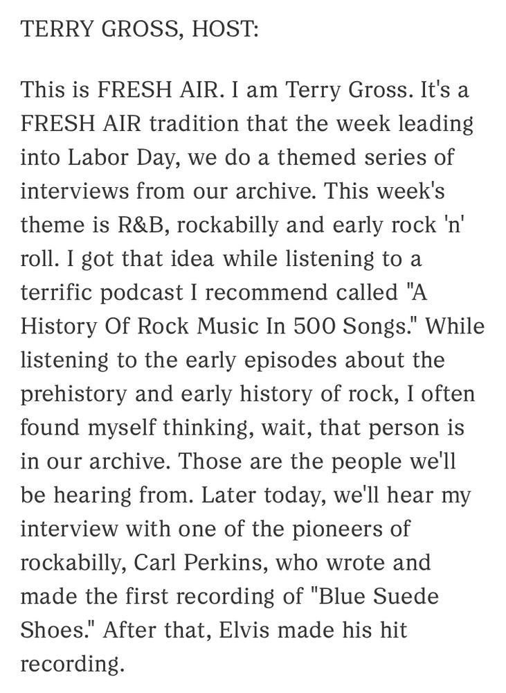 TERRY GROSS, HOST:

This is FRESH AIR. I am Terry Gross. It's a FRESH AIR tradition that the week leading into Labor Day, we do a themed series of interviews from our archive. This week's theme is R&B, rockabilly and early rock 'n' roll. I got that idea while listening to a terrific podcast I recommend called "A History Of Rock Music In 500 Songs." While listening to the early episodes about the prehistory and early history of rock, I often found myself thinking, wait, that person is in our archive. Those are the people we'll be hearing from. Later today, we'll hear my interview with one of the pioneers of rockabilly, Carl Perkins, who wrote and made the first recording of "Blue Suede Shoes." After that, Elvis made his hit recording.