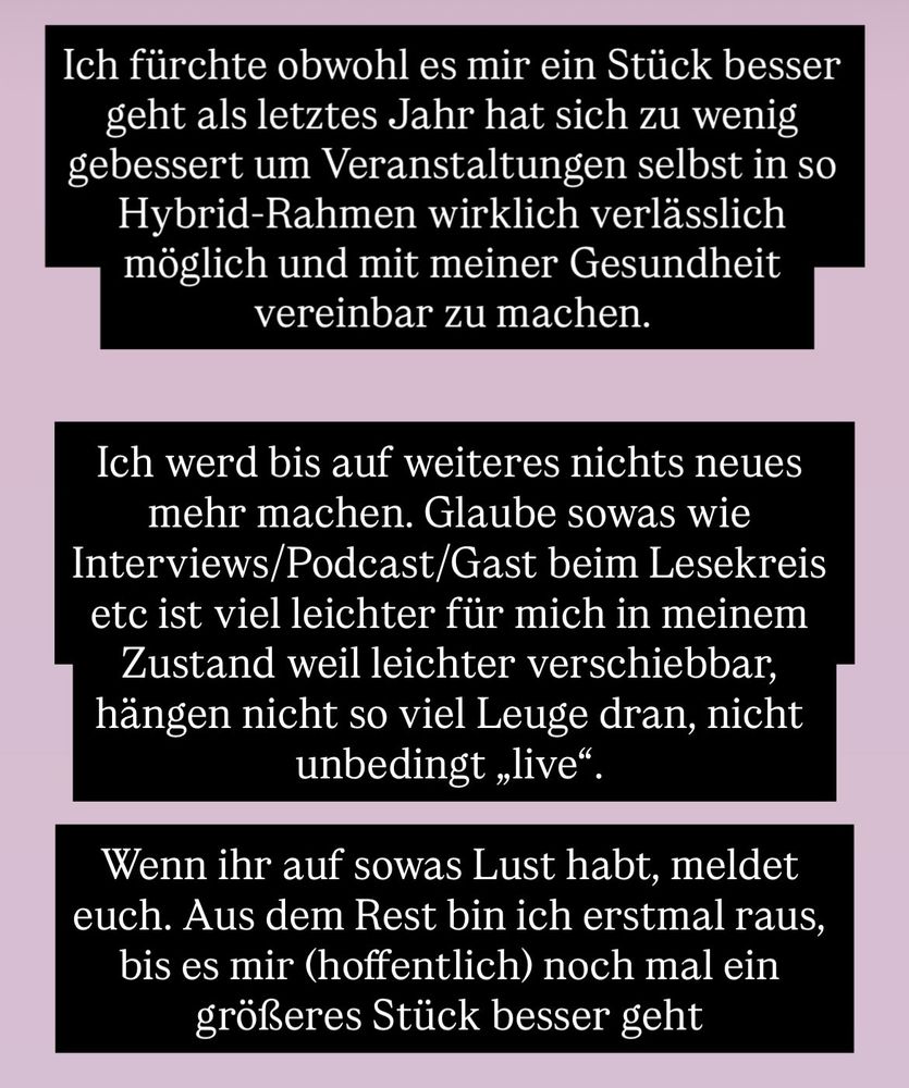 Ich fürchte obwohl es mir ein Stück besser geht als letztes Jahr hat sich zu wenig gebessert um Veranstaltungen selbst in so Hybrid-Rahmen wirklich verlässlich möglich und mit meiner Gesundheit vereinbar zu machen.
Ich werd bis auf weiteres nichts neues mehr machen. Glaube sowas wie Interviews/Podcast/Gast beim Lesekreis etc ist viel leichter für mich in meinem Zustand weil leichter verschiebbar, hängen nicht so viel Leuge dran, nicht unbedingt „live"
Wenn ihr auf sowas Lust habt, meldet euch. Aus dem Rest bin ich erstmal raus, bis es mir (hoffentlich) noch mal ein größeres Stück besser geht