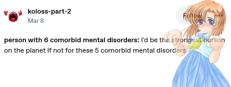 a tumblr text post by user koloss part 2 which reads: "person with six comorbid mental disorders: I'd be the strongest person on the planet if not for these five comorbid mental disorders" a sprite of rena from higurashi looking worried is added on top