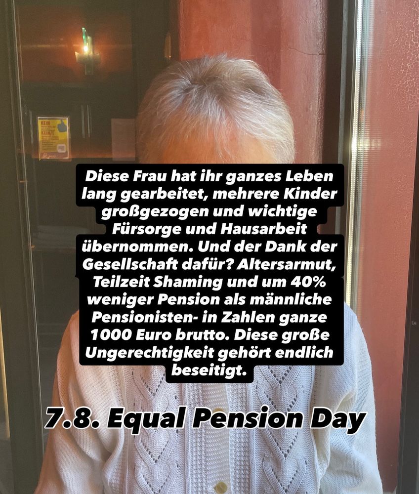 Diese Frau hat ihr ganzes Leben lang gearbeitet, mehrere Kinder großgezogen und wichtige Fürsorge und Hausarbeit übernommen. Und der Dank der Gesellschaft dafür? Altersarmut, Teilzeit Shaming und um 40% weniger Pension als männliche Pensionisten- in Zahlen ganze 1000 Euro brutto. Diese große Ungerechtigkeit gehört endlich beseitigt.

7.8. Equal Pension Day