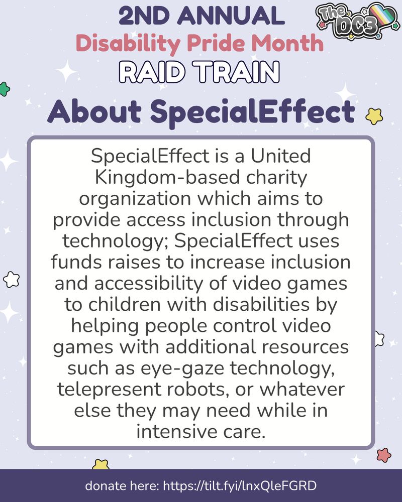 A promotional graphic with a light purple, white sparkle patterned background. It has blue, white, green, and red stars spaced out on it. Text reads: 2nd Annual Disability Pride Month Raid Train, About SpecialEffect. Special Effect  At the very bottom of the page on a puSpecialEffect is a United Kingdom-based charity organization which aims to provide access inclusion through technology; SpecialEffect uses funds raises to increase inclusion and accessibility of video games to children with disabilities by helping people control video games with additional resources such as eye-gaze technology, telepresent robots, or whatever else they may need while in intensive care. At the very bottom of the page on a purple banner there is text that reads: donate here: https://tilt.fyi/lnx/leFGRD.