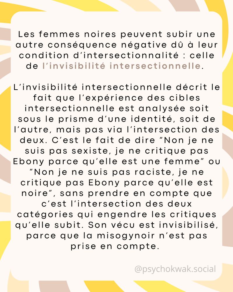  Les femmes noires peuvent subir une autre conséquence négative dû à leur condition d’intersectionnalité : celle de l’invisibilité intersectionnelle. 

L’invisibilité intersectionnelle décrit le fait que l’expérience des cibles intersectionnelle est analysée soit sous le prisme d’une identité, soit de l’autre, mais pas via l’intersection des deux. C’est le fait de dire “Non je ne suis pas sexiste, je ne critique pas Ebony parce qu’elle est une femme” ou “Non je ne suis pas raciste, je ne critique pas Ebony parce qu’elle est noire”, sans prendre en compte que c’est l’intersection des deux catégories qui engendre les critiques qu’elle subit. Son vécu est invisibilisé, parce que la misogynoir n’est pas prise en compte. 
