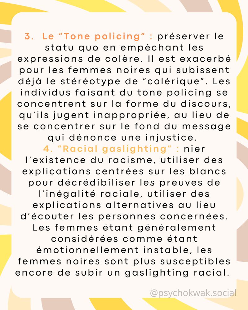 3) Le “Tone policing” : préserver le statu quo en empêchant les expressions de colère. Il est exacerbé pour les femmes noires qui subissent déjà le stéréotype de “colérique”. Les individus faisant du tone policing se concentrent sur la forme du discours, qu’ils jugent inappropriée, au lieu de se concentrer sur le fond du message qui dénonce une injustice. 

4) “Racial gaslighting” : nier l’existence du racisme, utiliser des explications centrées sur les blancs pour décrédibiliser les preuves de l’inégalité raciale, utiliser des explications alternatives au lieu d’écouter les personnes concernées. Les femmes étant généralement considérées comme étant émotionnellement instable, les femmes noires sont plus susceptibles encore de subir un gaslighting racial. 