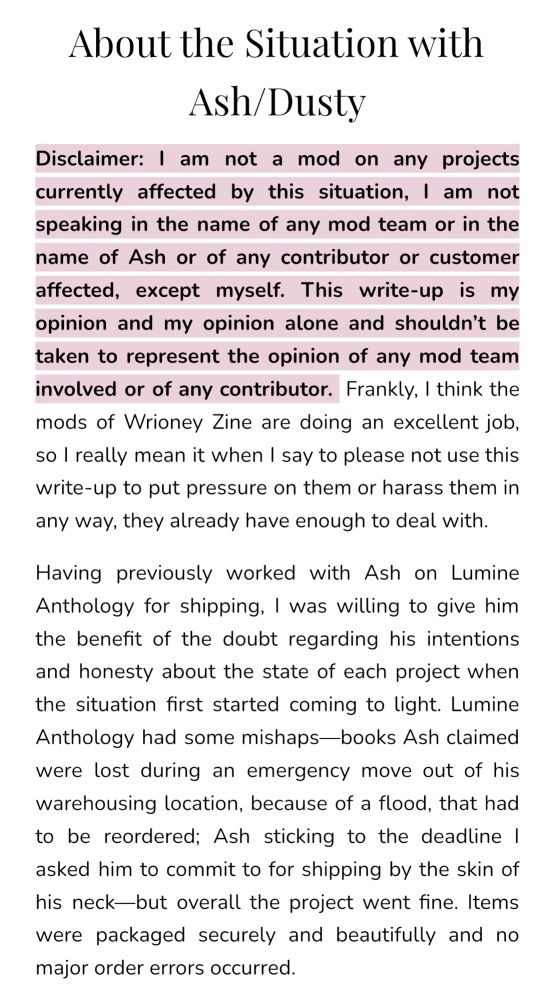 About the Situation with Ash/Dusty

Disclaimer: I am not a mod on any projects currently affected by this situation, I am not speaking in the name of any mod team or in the name of Ash or of any contributor or customer affected, except myself. This write-up is my opinion and my opinion alone and shouldn’t be taken to represent the opinion of any mod team involved or of any contributor.  Frankly, I think the mods of Wrioney Zine are doing an excellent job, so I really mean it when I say to please not use this write-up to put pressure on them or harass them in any way, they already have enough to deal with.

Having previously worked with Ash on Lumine Anthology for shipping, I was willing to give him the benefit of the doubt regarding his intentions and honesty about the state of each project when the situation first started coming to light. Lumine Anthology had some mishaps—books Ash claimed were lost during an emergency move out of his warehousing location, because of a flood, that had to be reordered; Ash sticking to the deadline I asked him to commit to for shipping by the skin of his neck—but overall the project went fine. Items were packaged securely and beautifully and no major order errors occurred.