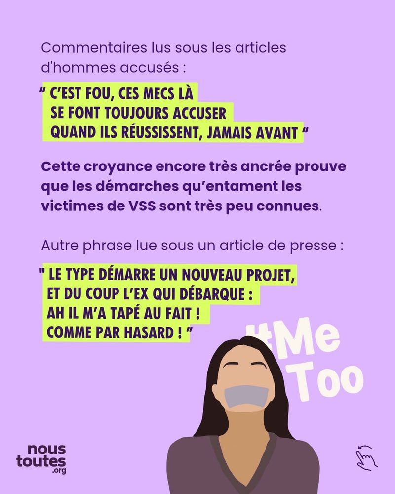 Sur cette diapositive, on trouve un texte et une illustration en dessous.
Tout d'abord, en petit et en violet : "Commentaires lus sous les articles d'hommes accusés."
En dessous, en lettres capitales, surligné en jaune et entre guillemets : "c'est fou, ces mecs là se font toujours accuser quand ils réussissent, jamais avant."
Encore en dessous, en violet et en gras : "Cette croyance encore très ancrée prouvent que les démarches qu'entament les victimes de VSS sont très peu connues."
En dessous, en petit et en violet : "Autre phrase lue sous un article de presse "
Une autre citation vient ensuite, en lettres capitales, surlignée en jaune, entre guillemets : "Le type démarre un nouveau projet, et du coup l'ex qui débarque : ah il m'a tapée au fait ! Comme par hasard !"
Au bas de la diapositive, une femme brune est dessinée, avec du gros scotch sur la bouche. La tête un peu en arrière, les yeux fermés, elle semble subir ce bâillonnement. Derrière elle, est écrit le hashtag metoo en grandes lettres blanches.

