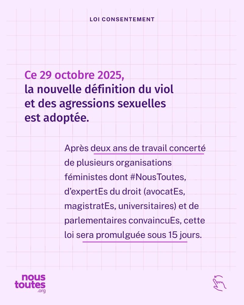Sur le haut de toutes les diapositives suivantes, un petit titre apparaît : "loi consentement".
Texte : ce 29 octobre 2025, la nouvelle définition du viol et des agressions sexuelles est adoptée.
Apres deux ans de travail concerté de plusieurs organisations féministes dont Nous Toutes, d'expertEs du droit (avocatEs, magistratEs, universitaires) et de parlementaires convaincuEs, cette loi sera promulguée sous 15 jours.

