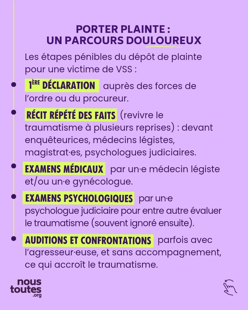 Sur cette sixième diapositive, on trouve un titre et cinq paragraphes distincts. 
Le titre, en lettres capitales violettes, est centré en haut de la diapositive : "PORTER PLAINTE : UN PARCOURS DOULOUREUX". Le mot douloureux est souligné en jaune fluo.
Dessous, une phrase, en petit et violet, introduit les étapes d'un dépôt de plainte : "Les étapes pénibles du dépôt de plainte pour une victime de VSS"
Viennent ensuite cinq paragraphes décrivant ces étapes, ce qui donne une liste dont chaque élément a un titre. Chaque sous-titre est en lettres capitales, surligné en jaune.
La première étape est celle de la "première déclaration, auprès des forces de l'ordre ou du procureur."
La deuxième : "Récit répété des faits". Entre parenthèses les mots suivants : "(revivre le traumatisme à plusieurs reprises)" puis en petit et violet : "devant enquêteurices, médecins légistes, magistratEs, psychologues judiciaires."
Vient la troisième étape : "Examens médicaux par unE médecin légiste et/ou unE gynécologue."
Puis la quatrième étape : "Examens psychologiques, par unE psychologue judiciaire pour entre autres évaluer le traumatisme (souvent ignoré ensuite)."
Enfin, la cinquième étape : "Auditions et confrontations, parfois avec agresseur-euse, et sans accompagnement, ce qui accroît le traumatisme.”

