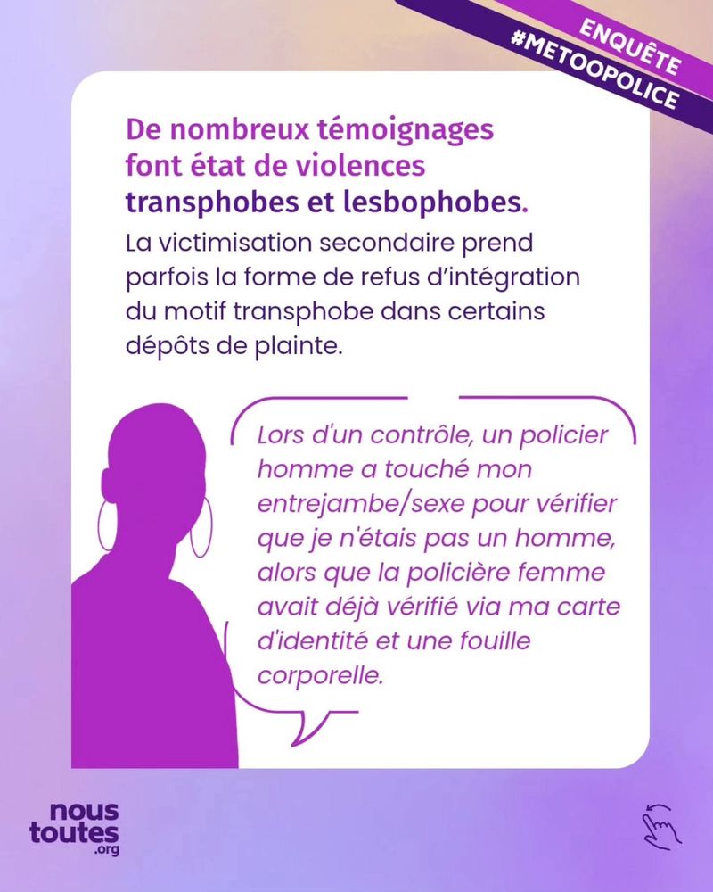 Diapositive 6 : Là encore, dans un cadre blanc, en partie supérieure un texte et dans la partie inférieure, l'ombre d'une personne qui s'exprime dans une bulle.
Texte : “De nombreux témoignages font état de violences transphobes et lesbophobes.
La victimisation secondaire prend parfois la forme de refus d'intégration du motif transphobe dans certains dépôts de plainte”.
Texte dans la bulle : “Lors d'un contrôle, un policier homme a touché mon entrejambe, sexe, pour vérifier que je n'étais pas un homme, alors que la policière femme avait déjà vérifié via ma carte d'identité et une fouille corporelle”.
