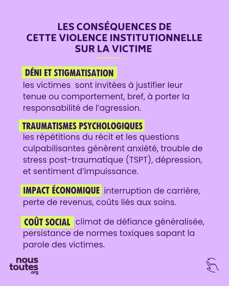 Sur cette cinquième diapositive, on trouve un titre et quatre paragraphes distincts. 
Le titre, en lettres capitales violettes, est centré en haut de la diapositive : "LES CONSÉQUENCES DE CETTE VIOLENCE INSTITUTIONNELLE SUR LA VICTIME".
Viennent ensuite quatre paragraphes décrivant ces conséquences, ce qui donne une liste dont chaque élément a un titre. Chaque sous-titre est en lettres capitales, surligné en jaune. Ainsi, le premier paragraphe est le suivant : "Déni et stigmatisation : les victimes sont invitées à justifier leur tenue ou comportement, bref, à porter la responsabilité de l'agression."
Ensuite, vient la deuxième conséquence : "Traumatismes psychologiques : les répétitions du récit et les questions culpabilisantes génèrent anxiété, trouble de stress post-traumatique (TSPT), dépression, et sentiment d'impuissance."
La troisième conséquence vient dessous : "Impact économique : interruption de carrière, perte de revenus, coûts liés aux soins."
Enfin, le quatrième paragraphe est le suivant : "coût social : climat de défiance généralisée, persistance de normes toxiques sapant la parole des victimes.”

