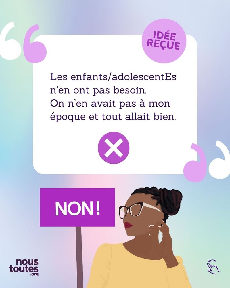 Cette diapositive est également une citation, car un texte en noir est dans un cadre blanc, entouré des symboles des guillemets en haut à gauche et en bas à droite du cadre, les guillemets sont de 2 couleurs, blancs et violets. Le texte est : « Les enfants/adolescentEs n'en ont pas besoin. On en avait pas à mon époque et tout allait bien. ». Une petite pastille ronde violette, dans laquelle est écrit « idée reçue » en lettre capitale, apparaît en haut à droite du cadre blanc. A l'intérieur du cadre blanc, en dessous du texte, apparaît une pastille ronde violette avec une croix blanche en dessous du texte. 
En dessous, nous avons le dessin d'une personne, cheveux noirs, bouclés, retenus en chignon, elle semble réfléchir, sa tête est tournée de 3/4 vers sa droite, sa main gauche touche son lobe d’oreille, ses ongles sont faits. Elle porte des lunettes noires et blanches, a du rouge à lèvre, une tunique orange pastel.
A côté de ce personnage, une pancarte violette sur laquelle est écrit en lettres capitales blanches : « non », avec un !

