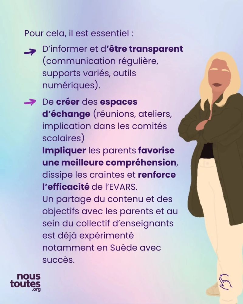 Texte : Pour cela, il est essentiel :

Sous forme de liste :
- D’informer et d’être transparent (communication régulière, supports variés, outils numériques). 
- De créer des espaces d’échange (réunions, ateliers, implication dans les comités scolaires) Impliquer les parents favorise une meilleure compréhension, dissipe les craintes et renforce l’efficacité de l’EVARS. Un partage du contenu et des objectifs avec les parents et au sein du collectif d’enseignants est déjà expérimenté notamment en Suède avec succès.

Illustration : une personne blonde se tient debout bras croisés, souriante.

