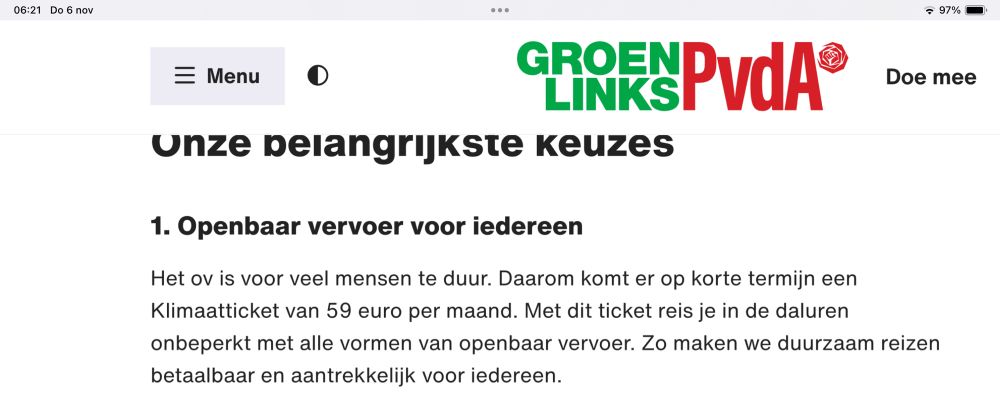 
GroenLinks-PvdA: 

1. Openbaar vervoer voor iedereen

Het ov is voor veel mensen te duur. Daarom komt er op korte termijn een Klimaatticket van 59 euro per maand. Met dit ticket reis je in de daluren onbeperkt met alle vormen van openbaar vervoer. Zo maken we duurzaam reizen betaalbaar en aantrekkelijk voor iedereen.
