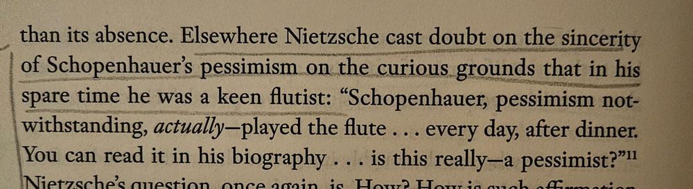 "Elsewhere Nietzsche cast doubt on the sincerity of Schopenhauer's pessimism on the curious grounds that in his spare time he was a keen flutist: "Schopenhauer, pessimism not-withstanding, actually-played the flute... every day, after dinner. You can read it in his biography ... is this really—a pessimist?""