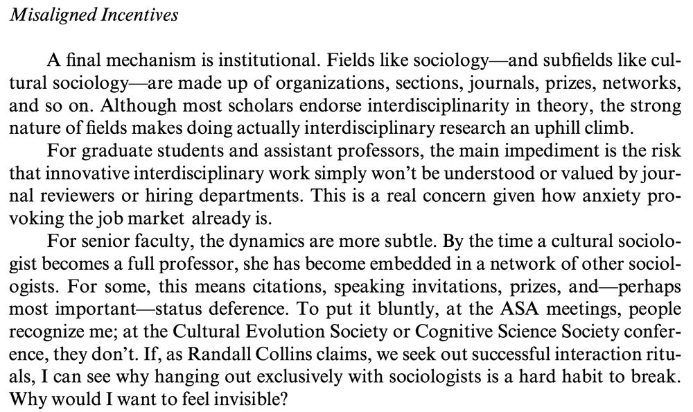 Misaligned Incentives. A final mechanism is institutional. Fields like sociology—and subfields like cultural sociology—are made up of organizations, sections, journals, prizes, networks, and so on. Although most scholars endorse interdisciplinarity in theory, the strong nature of fields makes doing actually interdisciplinary research an uphill climb. For graduate students and assistant professors, the main impediment is the risk that innovative interdisciplinary work simply won’t be understood or valued by journal reviewers or hiring departments. This is a real concern given how anxiety provoking the job market already is. For senior faculty, the dynamics are more subtle. By the time a cultural sociologist becomes a full professor, she has become embedded in a network of other sociologists. For some, this means citations, speaking invitations, prizes, and—perhaps most important—status deference. To put it bluntly, at the ASA meetings, people recognize me; at the Cultural Evolution Society or Cognitive Science Society conference, they don’t. If, as Randall Collins claims, we seek out successful interaction rituals, I can see why hanging out exclusively with sociologists is a hard habit to break. Why would I want to feel invisible?