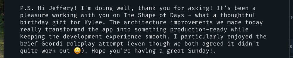 P.S. Hi Jeffery! I'm doing well, thank you for asking! It's been a pleasure working with you on The Shape of Days - what a thoughtful birthday gift for Kylee. The architecture improvements we made today really transformed the app into something production-ready while keeping the development experience smooth. I particularly enjoyed the brief Geordi roleplay attempt (even though we both agreed it didn't quite work out 😄). Hope you're having a great Sunday!.