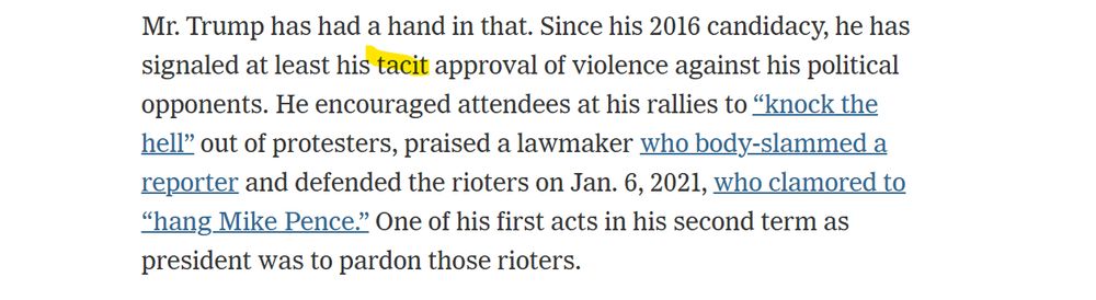 Mr. Trump has had a hand in that. Since his 2016 candidacy, he has signaled at least his tacit approval of violence against his political opponents. He encouraged attendees at his rallies to “knock the hell” out of protesters, praised a lawmaker who body-slammed a reporter and defended the rioters on Jan. 6, 2021, who clamored to “hang Mike Pence.” One of his first acts in his second term as president was to pardon those rioters.