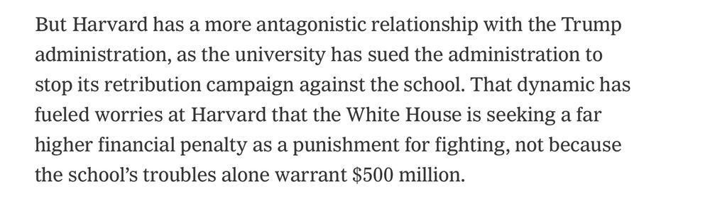 But Harvard has a more antagonistic relationship with the Trump admiinistration, as the university has sued the administration to stop its retribution campaign against the school That dynamic has fueled worries at Harvard that the White House is seeking a far higher financial penalty as punishment for fighting, not because the schools troubles alone warrant $500 million. 