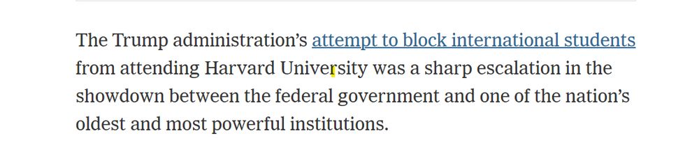 The Trump administration’s attempt to block international students from attending Harvard University was a sharp escalation in the showdown between the federal government and one of the nation’s oldest and most powerful institutions.