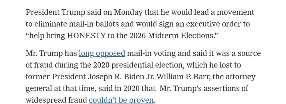 President Trump said on Monday that he would lead a movement to eliminate mail-in ballots and would sign an executive order to “help bring HONESTY to the 2026 Midterm Elections.” Mr. Trump has long opposed mail-in voting and said it was a source of fraud during the 2020 presidential election, which he lost to former President Joseph R. Biden Jr. William P. Barr, the attorney general at that time, said in 2020 that Mr. Trump’s assertions of widespread fraud couldn’t be proven.