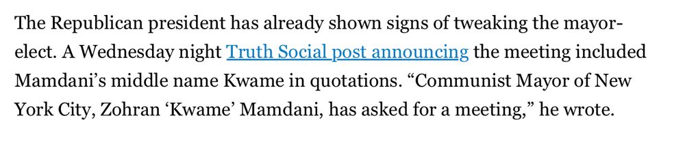 The Republican president has already shown signs of tweaking the mayor-elect. A Wednesday night Trust Social post announcing the meeting included Mamdani’s middle name Kwame in quotations. “Communist Mayor of New York City, Zohran `Kwame’ Mamdani, has asked for a meeting,’ he wrote 