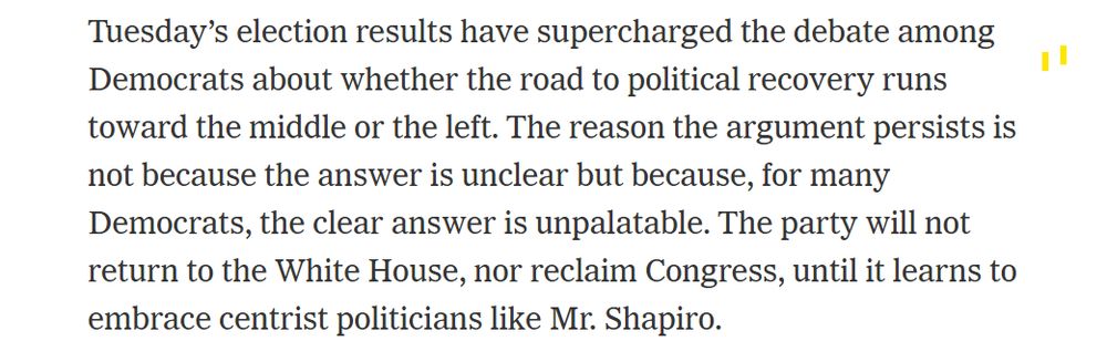 Tuesday’s election results have supercharged the debate among Democrats about whether the road to political recovery runs toward the middle or the left. The reason the argument persists is not because the answer is unclear but because, for many Democrats, the clear answer is unpalatable. The party will not return to the White House, nor reclaim Congress, until it learns to embrace centrist politicians like Mr. Shapiro.