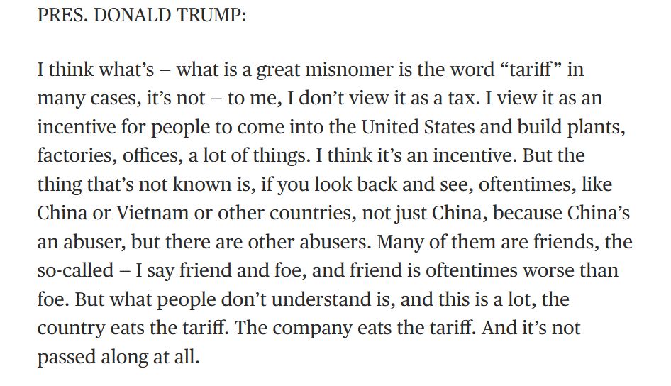 I think what's--what is a great misnomer is the word `tariff' in many cases, it's not--to me, I don't view it as a tax. I view it as an incentive....But the thing that's not known is, i you look back and see, oftentimes, like China or Vietnam or other countries, not just China, because China's an abuser, but there are other abusers. Many of them are friends, the so-called--I say friend or foe, and friend is sometimes worse than foe. But what people don't understand is, and this is a lot, the country eats the tariff. The company eats the tariff. And it's not passed along at all. 