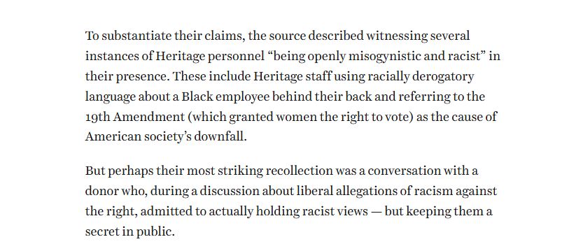 To substantiate their claims, the source described witnessing several instances of Heritage personnel “being openly misogynistic and racist” in their presence. These include Heritage staff using racially derogatory language about a Black employee behind their back and referring to the 19th Amendment (which granted women the right to vote) as the cause of American society’s downfall.

But perhaps their most striking recollection was a conversation with a donor who, during a discussion about liberal allegations of racism against the right, admitted to actually holding rac